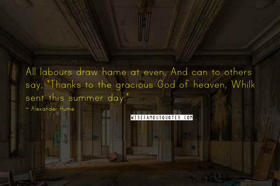 Alexander Hume Quotes: All labours draw hame at even, And can to others say, "Thanks to the gracious God of heaven, Whilk sent this summer day."