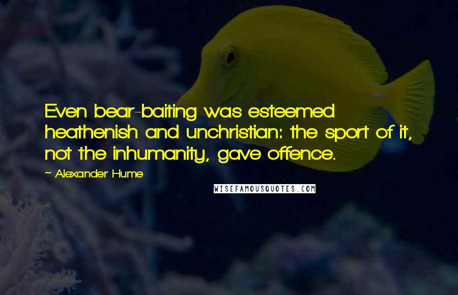 Alexander Hume Quotes: Even bear-baiting was esteemed heathenish and unchristian: the sport of it, not the inhumanity, gave offence.