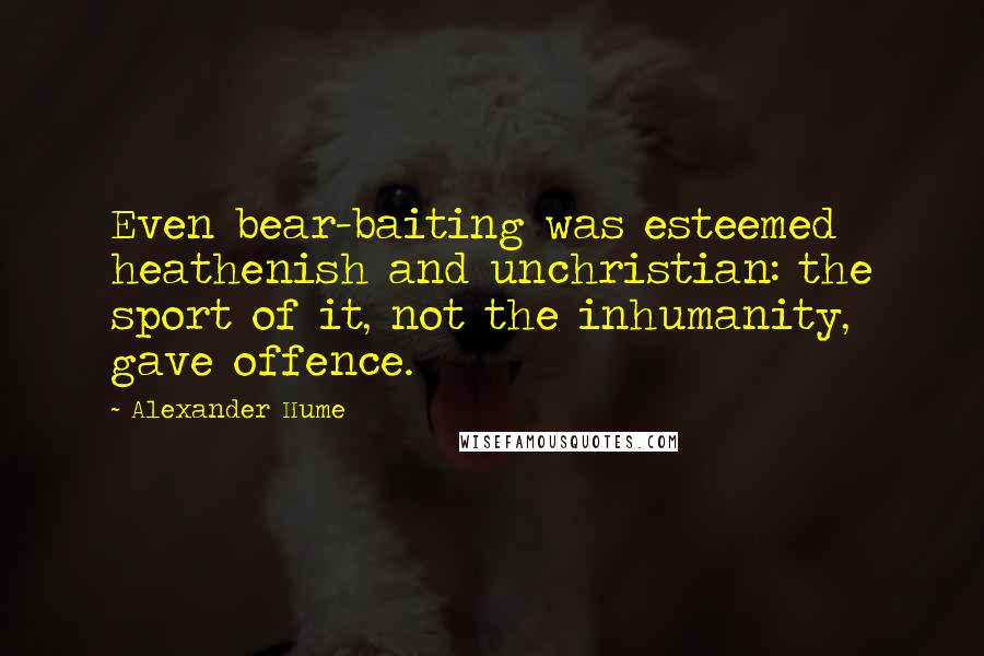 Alexander Hume Quotes: Even bear-baiting was esteemed heathenish and unchristian: the sport of it, not the inhumanity, gave offence.