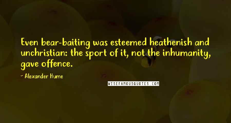 Alexander Hume Quotes: Even bear-baiting was esteemed heathenish and unchristian: the sport of it, not the inhumanity, gave offence.