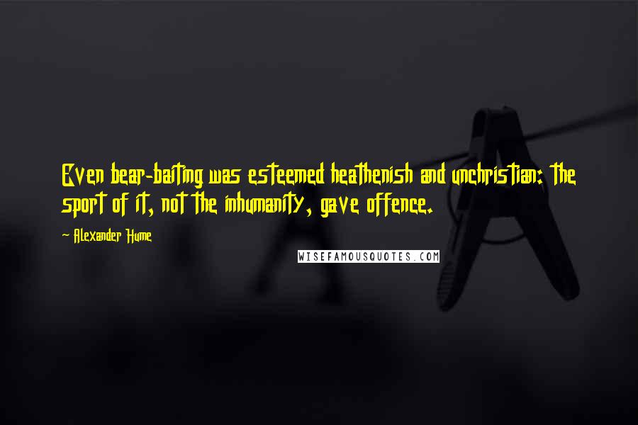 Alexander Hume Quotes: Even bear-baiting was esteemed heathenish and unchristian: the sport of it, not the inhumanity, gave offence.
