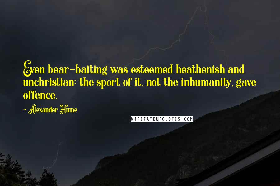 Alexander Hume Quotes: Even bear-baiting was esteemed heathenish and unchristian: the sport of it, not the inhumanity, gave offence.