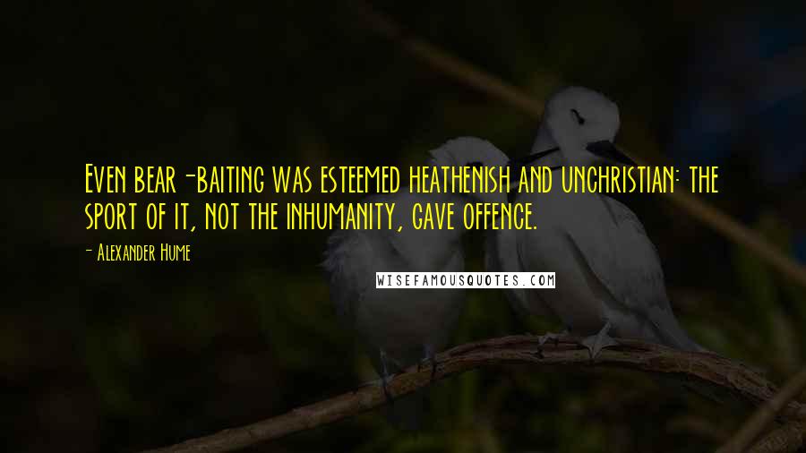 Alexander Hume Quotes: Even bear-baiting was esteemed heathenish and unchristian: the sport of it, not the inhumanity, gave offence.