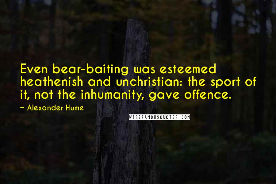 Alexander Hume Quotes: Even bear-baiting was esteemed heathenish and unchristian: the sport of it, not the inhumanity, gave offence.