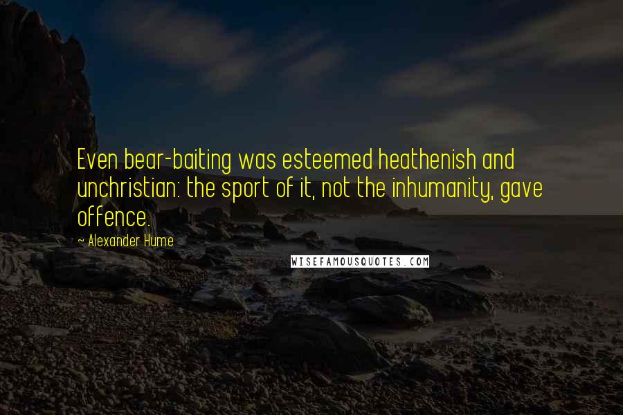 Alexander Hume Quotes: Even bear-baiting was esteemed heathenish and unchristian: the sport of it, not the inhumanity, gave offence.