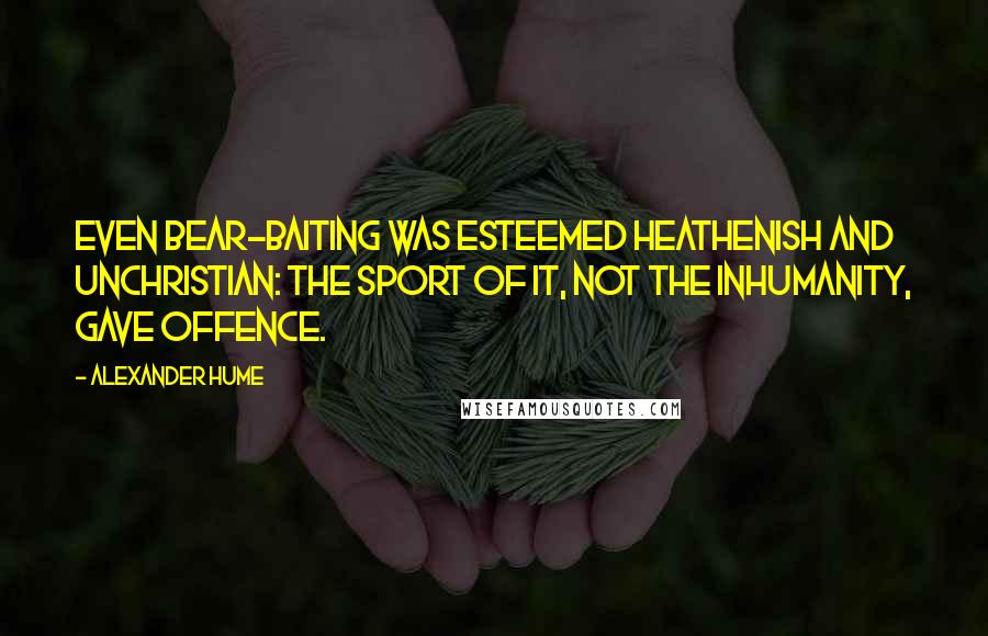 Alexander Hume Quotes: Even bear-baiting was esteemed heathenish and unchristian: the sport of it, not the inhumanity, gave offence.