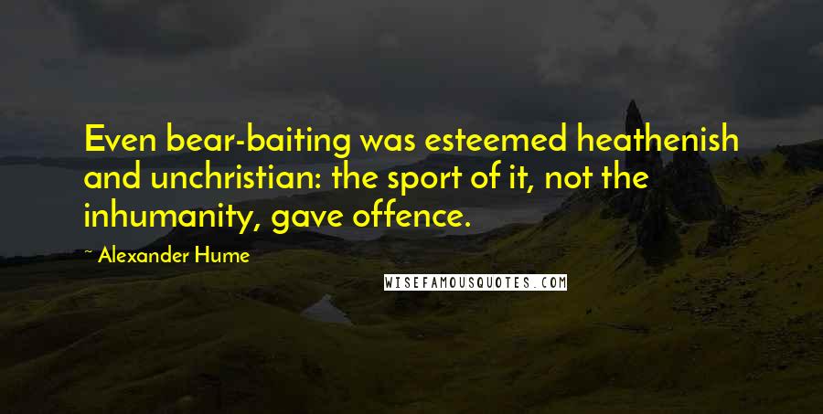 Alexander Hume Quotes: Even bear-baiting was esteemed heathenish and unchristian: the sport of it, not the inhumanity, gave offence.