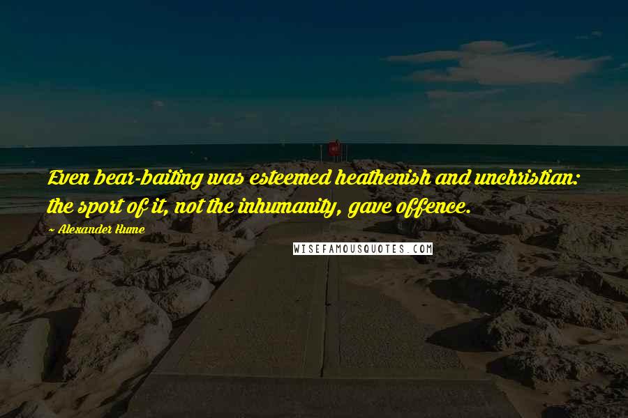 Alexander Hume Quotes: Even bear-baiting was esteemed heathenish and unchristian: the sport of it, not the inhumanity, gave offence.