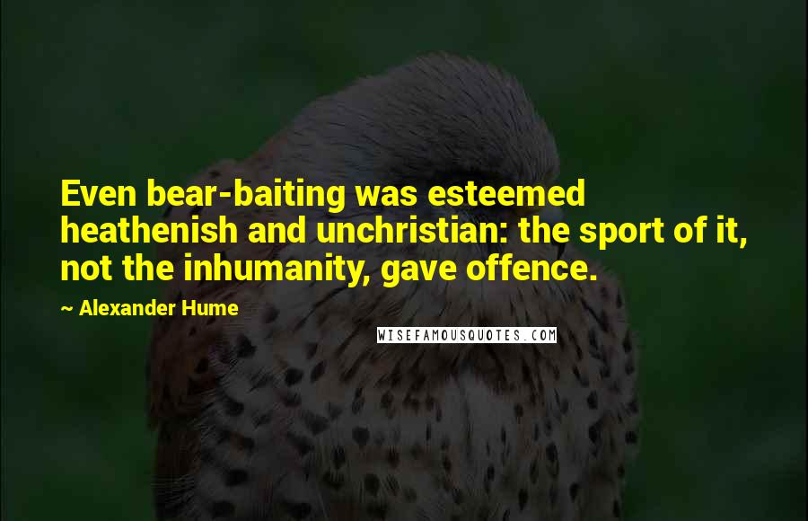 Alexander Hume Quotes: Even bear-baiting was esteemed heathenish and unchristian: the sport of it, not the inhumanity, gave offence.