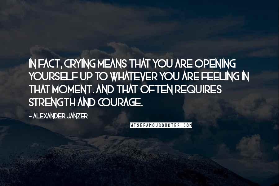 Alexander Janzer Quotes: In fact, crying means that you are opening yourself up to whatever you are feeling in that moment. And that often requires strength and courage.