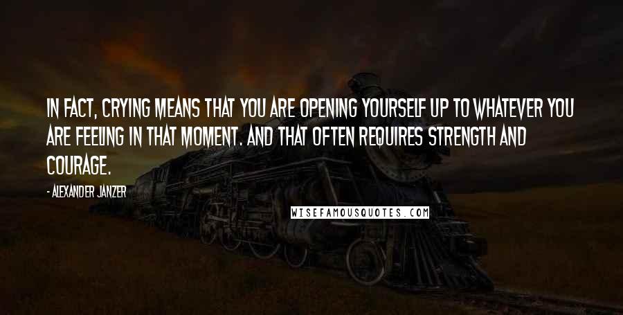 Alexander Janzer Quotes: In fact, crying means that you are opening yourself up to whatever you are feeling in that moment. And that often requires strength and courage.