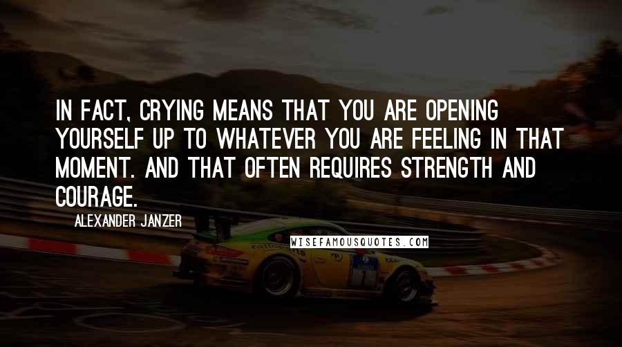 Alexander Janzer Quotes: In fact, crying means that you are opening yourself up to whatever you are feeling in that moment. And that often requires strength and courage.