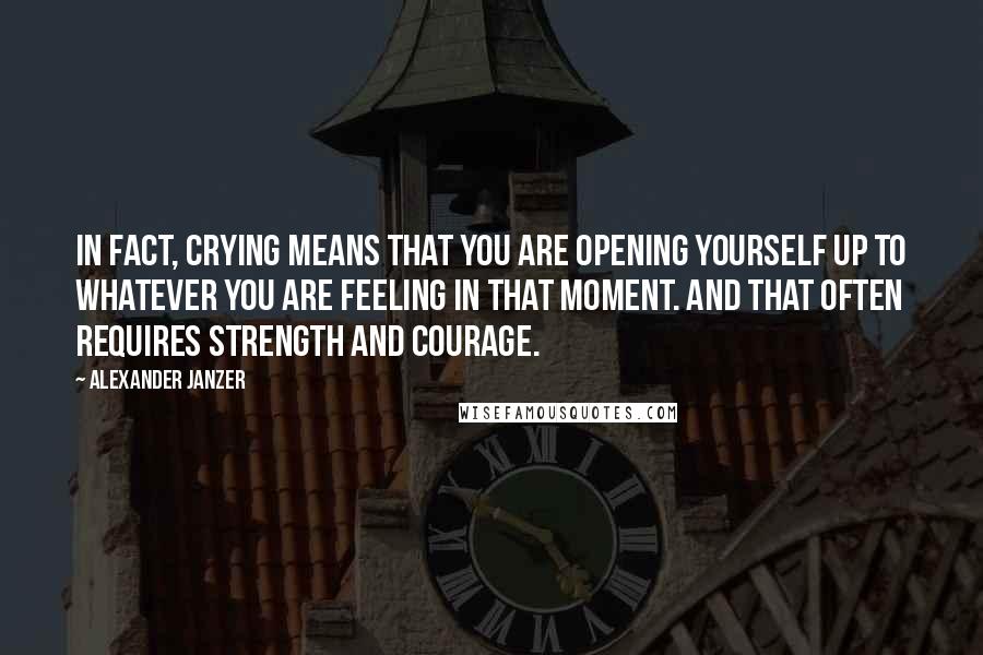 Alexander Janzer Quotes: In fact, crying means that you are opening yourself up to whatever you are feeling in that moment. And that often requires strength and courage.