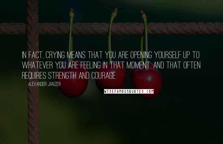 Alexander Janzer Quotes: In fact, crying means that you are opening yourself up to whatever you are feeling in that moment. And that often requires strength and courage.