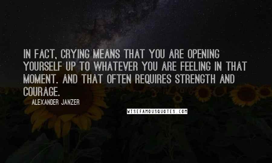 Alexander Janzer Quotes: In fact, crying means that you are opening yourself up to whatever you are feeling in that moment. And that often requires strength and courage.
