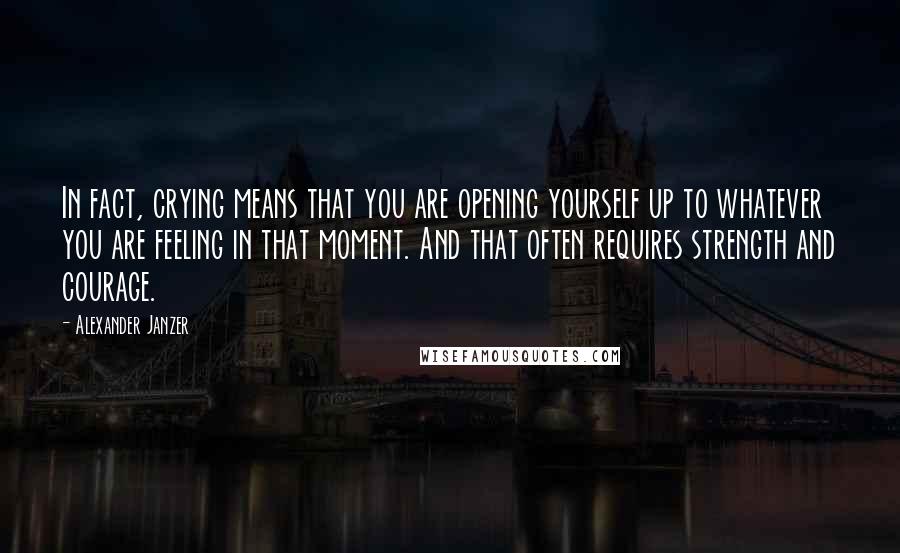 Alexander Janzer Quotes: In fact, crying means that you are opening yourself up to whatever you are feeling in that moment. And that often requires strength and courage.