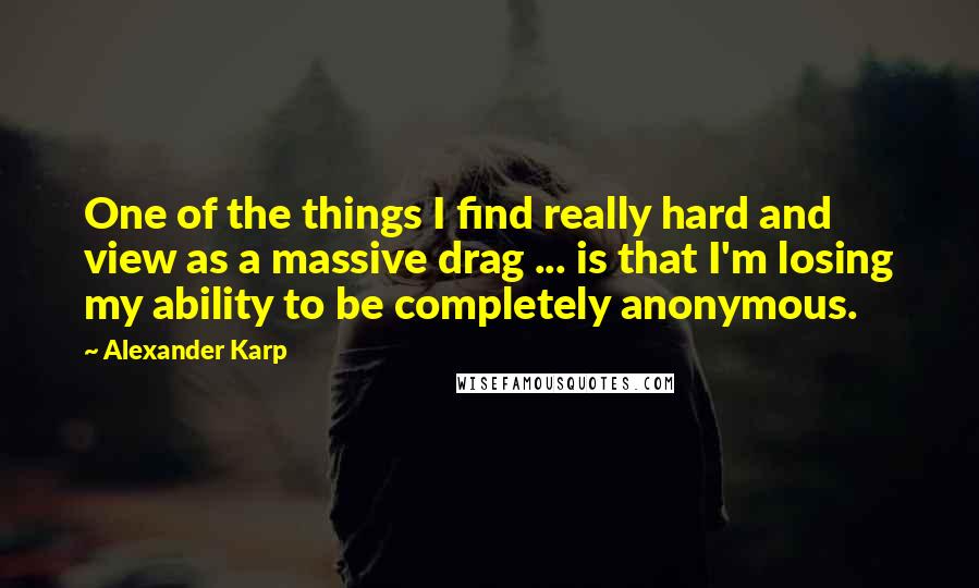 Alexander Karp Quotes: One of the things I find really hard and view as a massive drag ... is that I'm losing my ability to be completely anonymous.