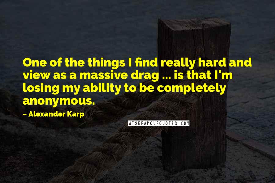 Alexander Karp Quotes: One of the things I find really hard and view as a massive drag ... is that I'm losing my ability to be completely anonymous.