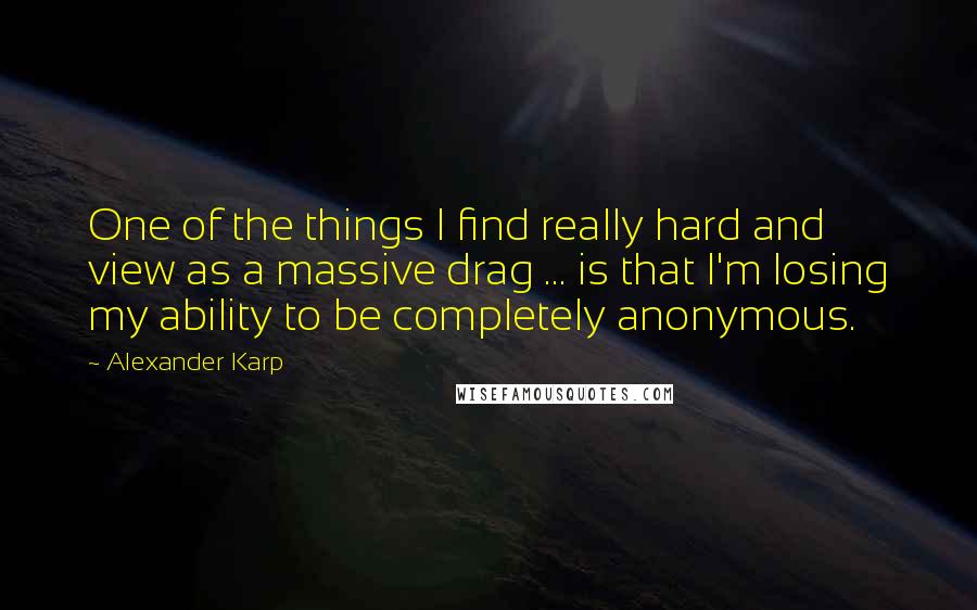 Alexander Karp Quotes: One of the things I find really hard and view as a massive drag ... is that I'm losing my ability to be completely anonymous.