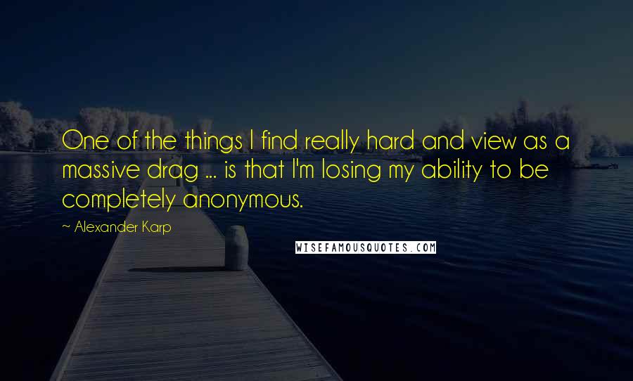 Alexander Karp Quotes: One of the things I find really hard and view as a massive drag ... is that I'm losing my ability to be completely anonymous.