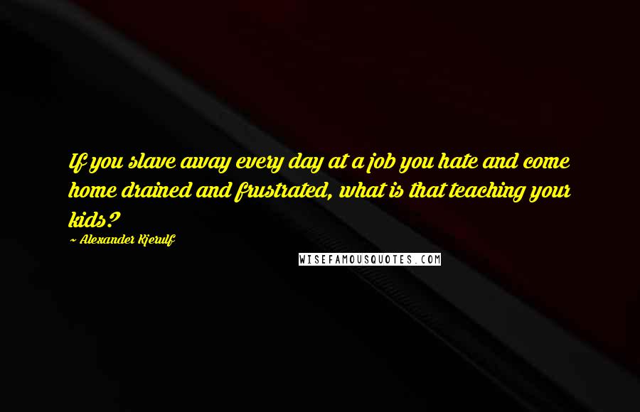 Alexander Kjerulf Quotes: If you slave away every day at a job you hate and come home drained and frustrated, what is that teaching your kids?