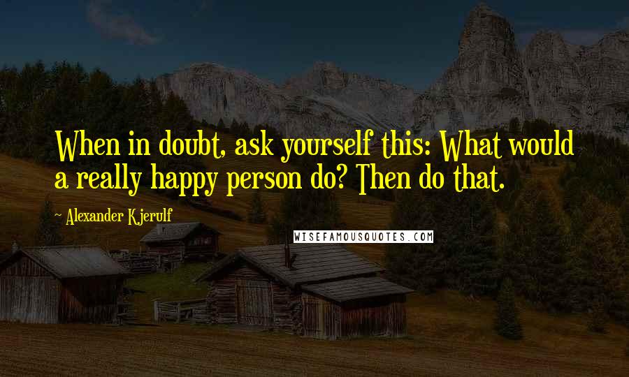 Alexander Kjerulf Quotes: When in doubt, ask yourself this: What would a really happy person do? Then do that.