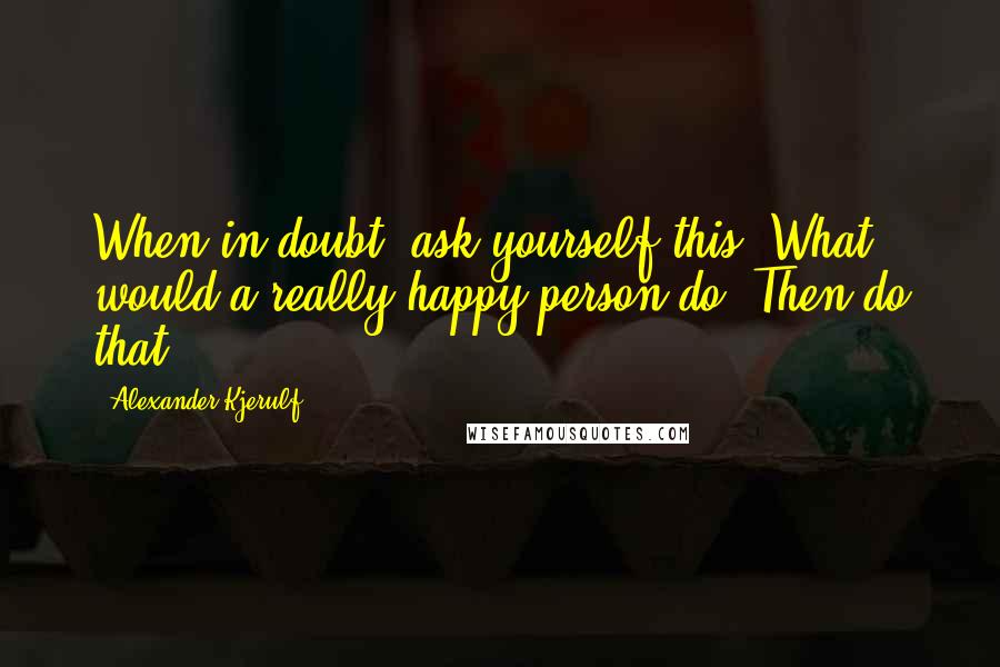 Alexander Kjerulf Quotes: When in doubt, ask yourself this: What would a really happy person do? Then do that.