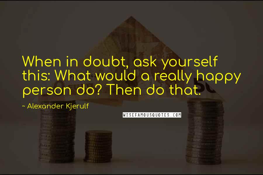 Alexander Kjerulf Quotes: When in doubt, ask yourself this: What would a really happy person do? Then do that.