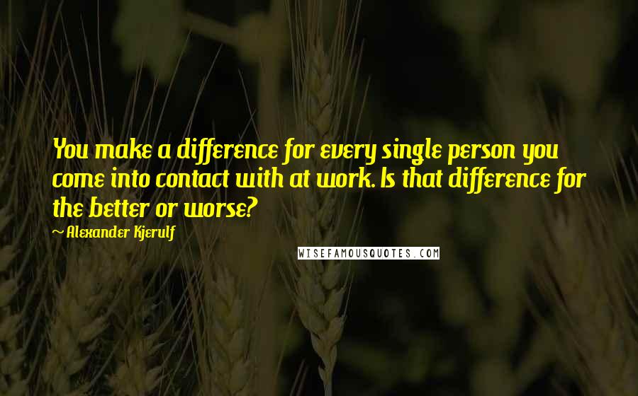 Alexander Kjerulf Quotes: You make a difference for every single person you come into contact with at work. Is that difference for the better or worse?