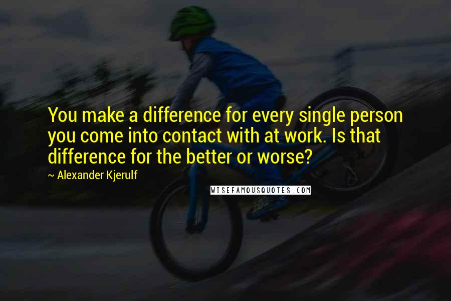 Alexander Kjerulf Quotes: You make a difference for every single person you come into contact with at work. Is that difference for the better or worse?
