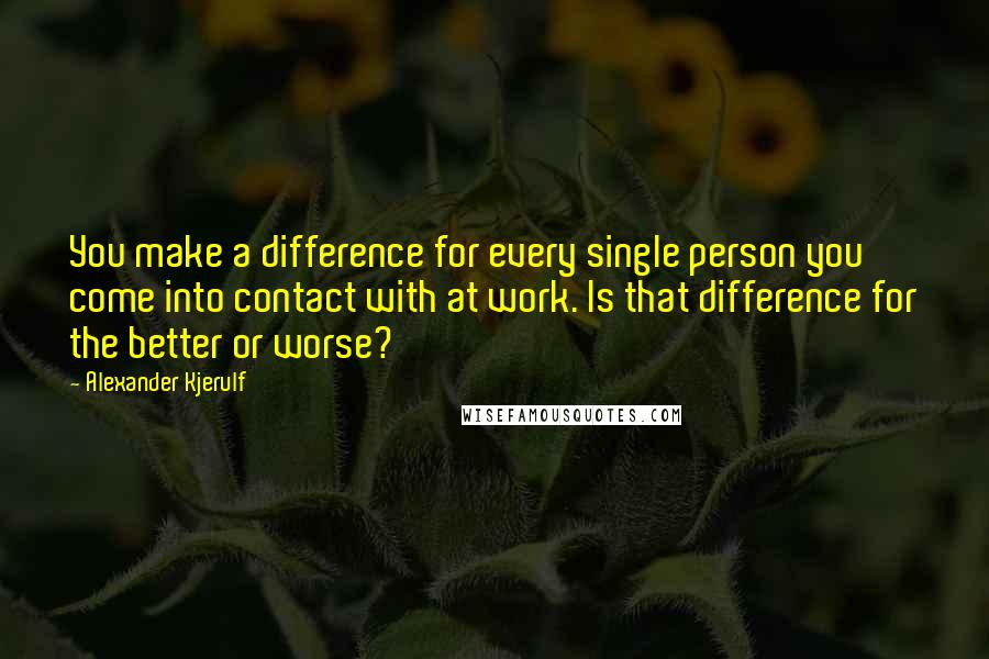 Alexander Kjerulf Quotes: You make a difference for every single person you come into contact with at work. Is that difference for the better or worse?