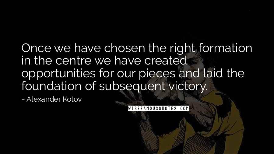 Alexander Kotov Quotes: Once we have chosen the right formation in the centre we have created opportunities for our pieces and laid the foundation of subsequent victory.