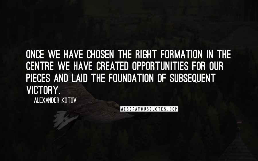 Alexander Kotov Quotes: Once we have chosen the right formation in the centre we have created opportunities for our pieces and laid the foundation of subsequent victory.