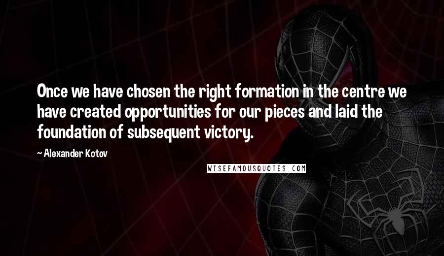 Alexander Kotov Quotes: Once we have chosen the right formation in the centre we have created opportunities for our pieces and laid the foundation of subsequent victory.