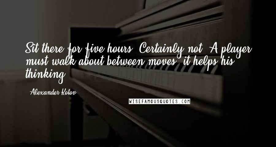 Alexander Kotov Quotes: Sit there for five hours? Certainly not! A player must walk about between moves, it helps his thinking.