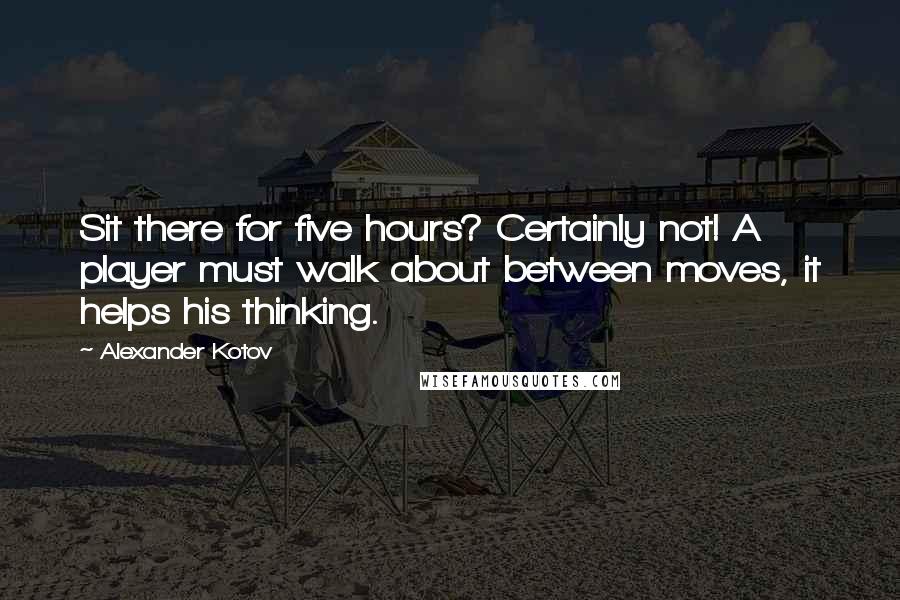 Alexander Kotov Quotes: Sit there for five hours? Certainly not! A player must walk about between moves, it helps his thinking.