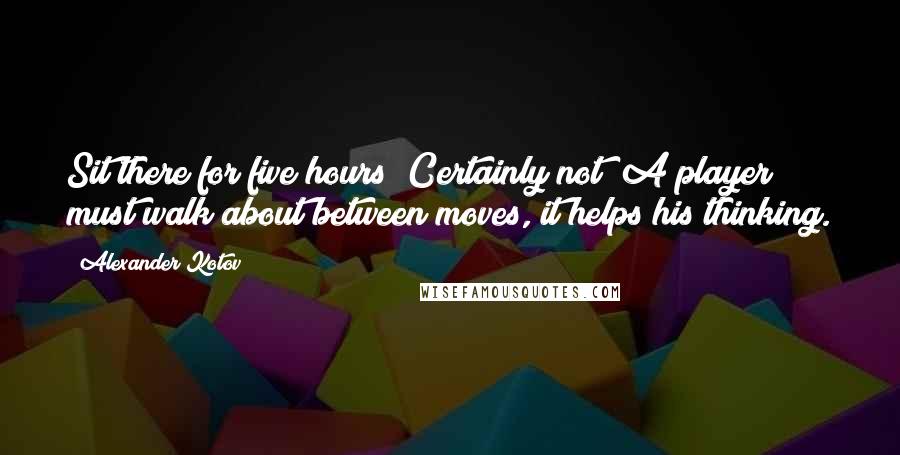 Alexander Kotov Quotes: Sit there for five hours? Certainly not! A player must walk about between moves, it helps his thinking.
