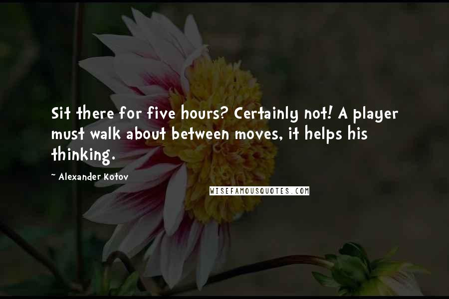Alexander Kotov Quotes: Sit there for five hours? Certainly not! A player must walk about between moves, it helps his thinking.