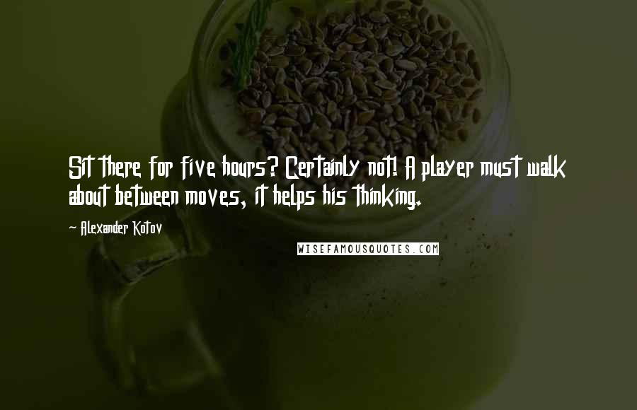 Alexander Kotov Quotes: Sit there for five hours? Certainly not! A player must walk about between moves, it helps his thinking.