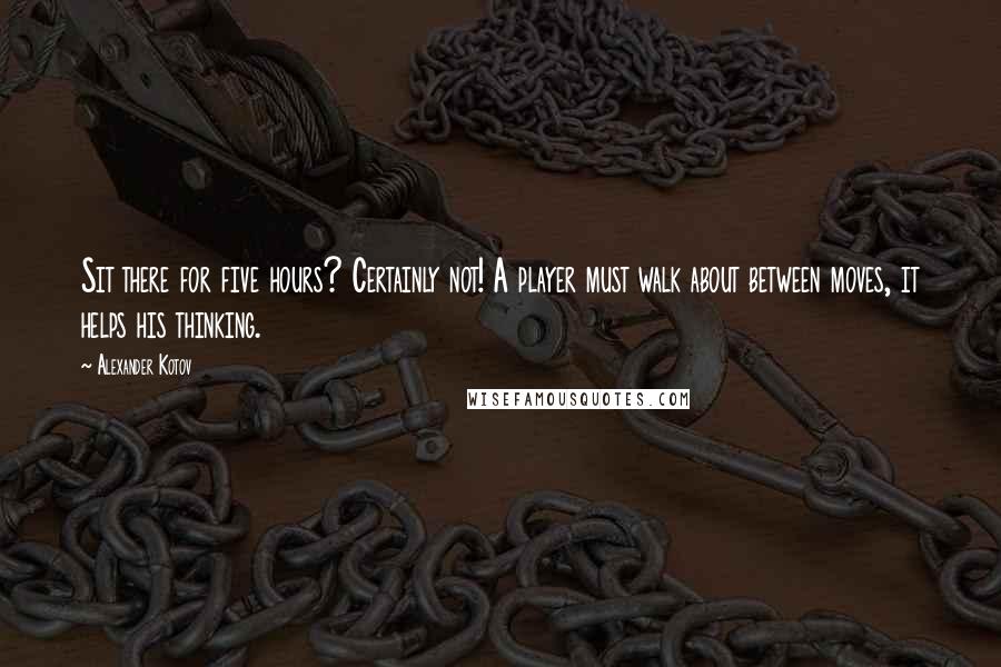 Alexander Kotov Quotes: Sit there for five hours? Certainly not! A player must walk about between moves, it helps his thinking.