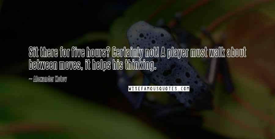 Alexander Kotov Quotes: Sit there for five hours? Certainly not! A player must walk about between moves, it helps his thinking.