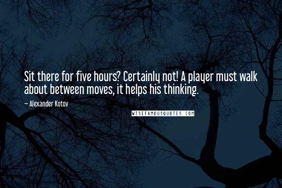 Alexander Kotov Quotes: Sit there for five hours? Certainly not! A player must walk about between moves, it helps his thinking.