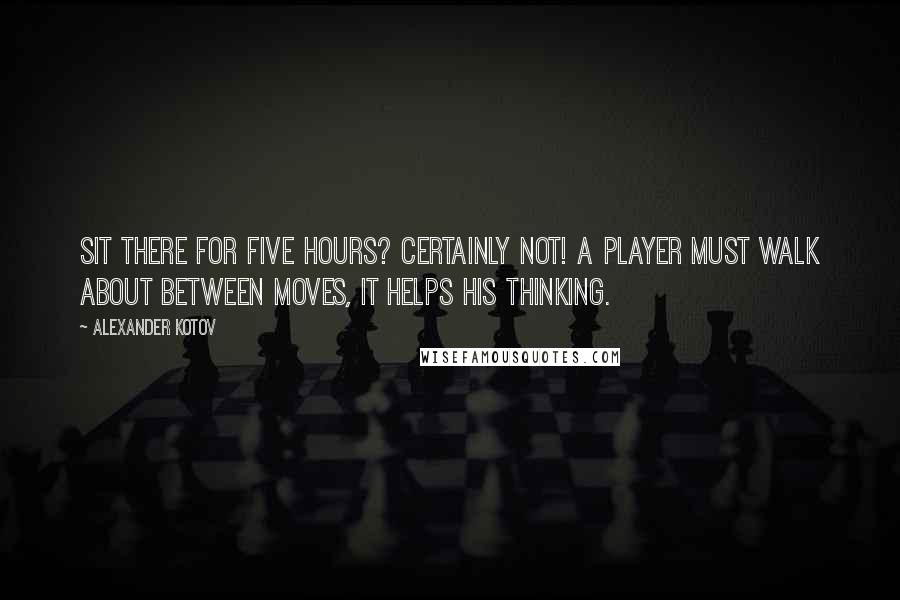 Alexander Kotov Quotes: Sit there for five hours? Certainly not! A player must walk about between moves, it helps his thinking.