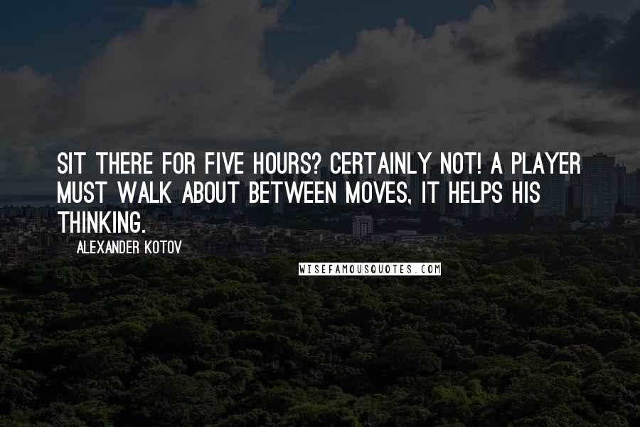 Alexander Kotov Quotes: Sit there for five hours? Certainly not! A player must walk about between moves, it helps his thinking.