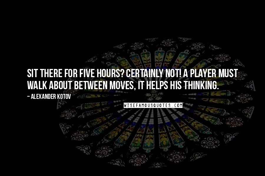 Alexander Kotov Quotes: Sit there for five hours? Certainly not! A player must walk about between moves, it helps his thinking.