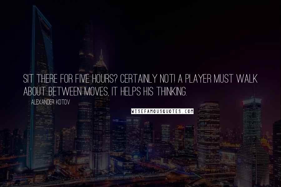 Alexander Kotov Quotes: Sit there for five hours? Certainly not! A player must walk about between moves, it helps his thinking.