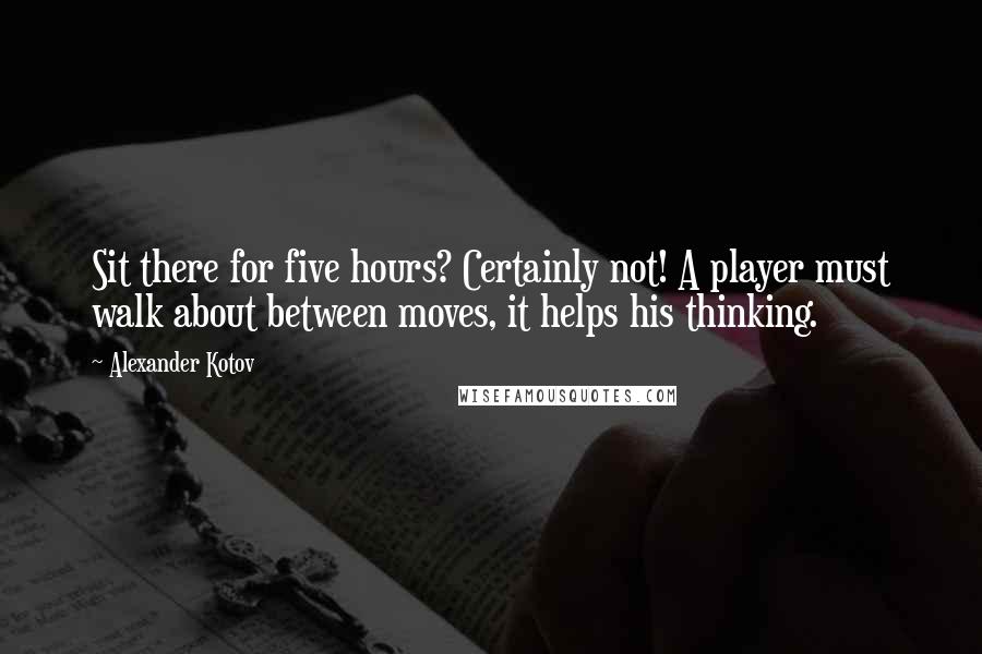 Alexander Kotov Quotes: Sit there for five hours? Certainly not! A player must walk about between moves, it helps his thinking.