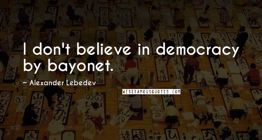 Alexander Lebedev Quotes: I don't believe in democracy by bayonet.