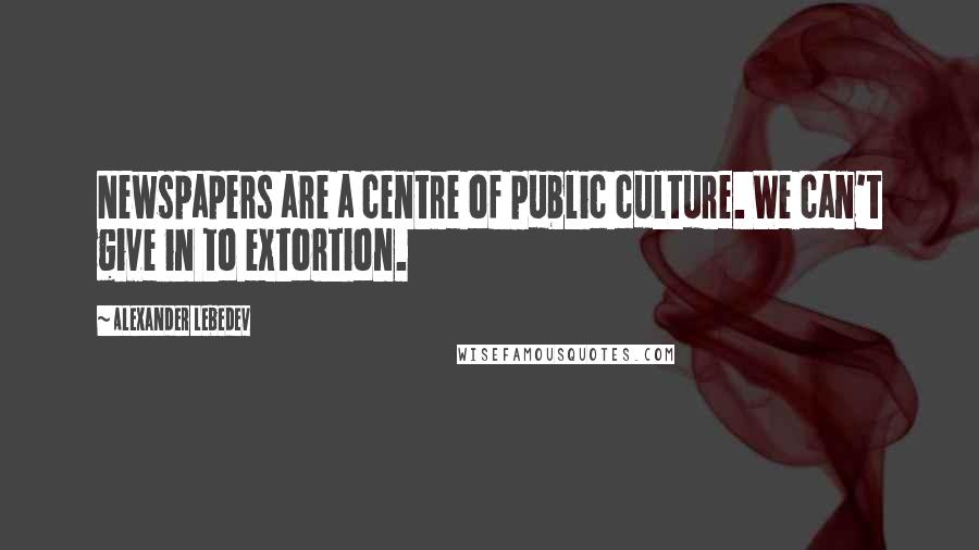 Alexander Lebedev Quotes: Newspapers are a centre of public culture. We can't give in to extortion.