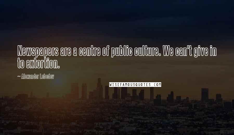 Alexander Lebedev Quotes: Newspapers are a centre of public culture. We can't give in to extortion.